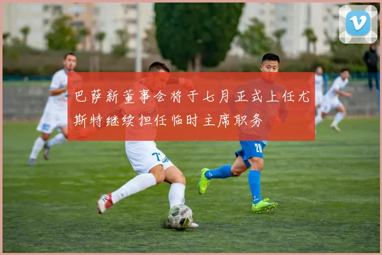 巴萨新董事会将于七月正式上任尤斯特继续担任临时主席职务