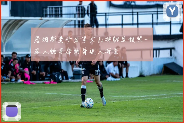 詹姆斯妻子分享女儿游艇度假照一家人畅享摩纳哥迷人海景