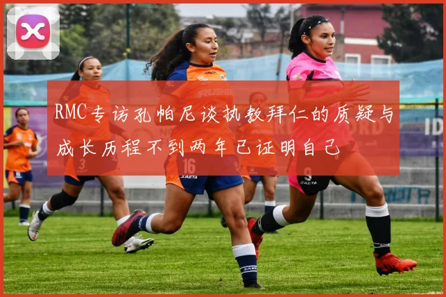 RMC专访孔帕尼谈执教拜仁的质疑与成长历程不到两年已证明自己