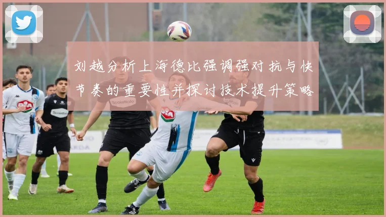 刘越分析上海德比强调强对抗与快节奏的重要性并探讨技术提升策略