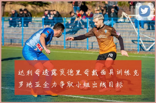 达利奇透露莫德里奇戴面具训练克罗地亚全力争取小组出线目标