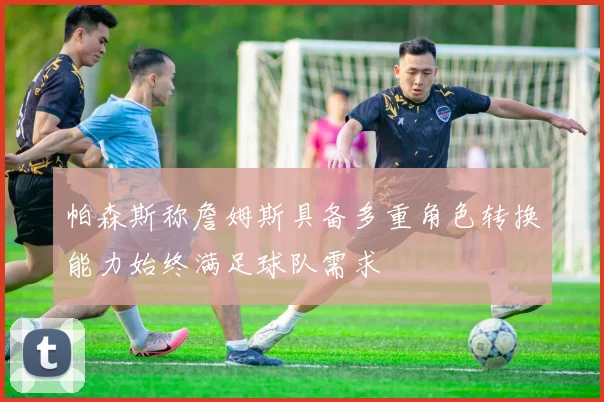帕森斯称詹姆斯具备多重角色转换能力始终满足球队需求
