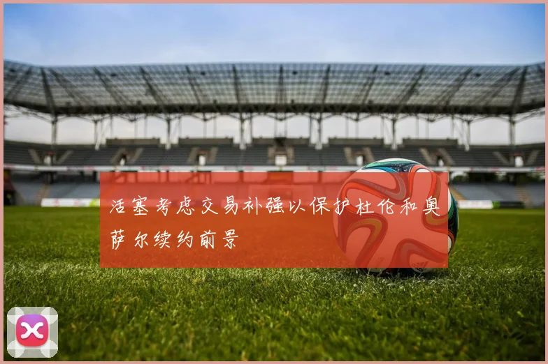 活塞考虑交易补强以保护杜伦和奥萨尔续约前景