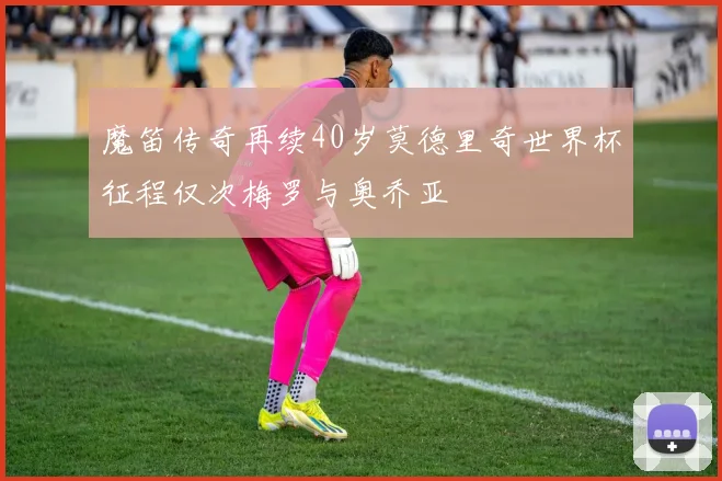 魔笛传奇再续40岁莫德里奇世界杯征程仅次梅罗与奥乔亚