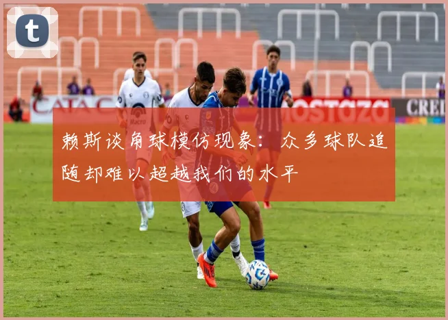 赖斯谈角球模仿现象：众多球队追随却难以超越我们的水平