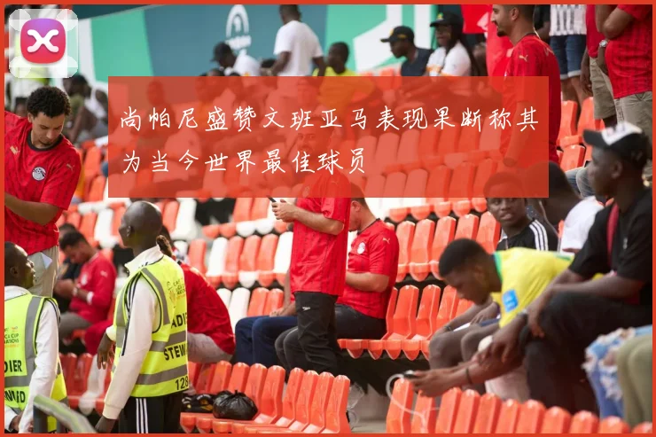 尚帕尼盛赞文班亚马表现果断称其为当今世界最佳球员