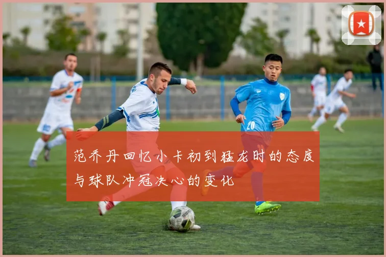 范乔丹回忆小卡初到猛龙时的态度与球队冲冠决心的变化