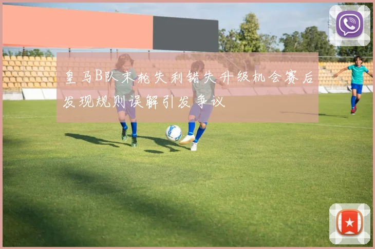 皇马B队末轮失利错失升级机会赛后发现规则误解引发争议