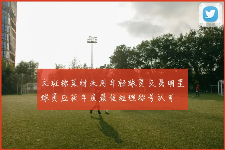 文班称莱特未用年轻球员交易明星球员应获年度最佳经理称号认可