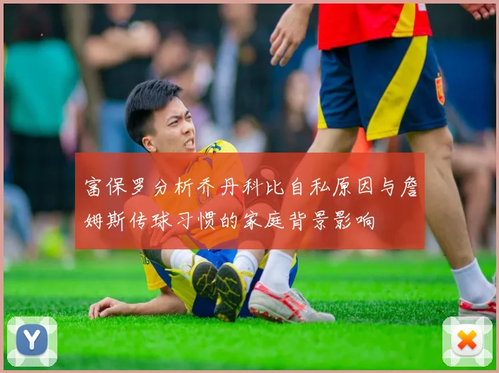 富保罗分析乔丹科比自私原因与詹姆斯传球习惯的家庭背景影响