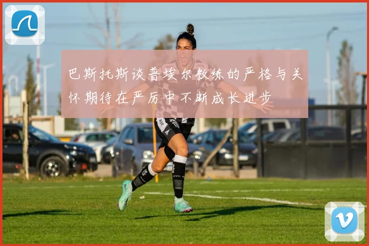 巴斯托斯谈普埃尔教练的严格与关怀期待在严厉中不断成长进步