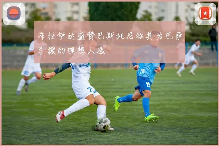 布拉伊达盛赞巴斯托尼称其为巴萨引援的理想人选