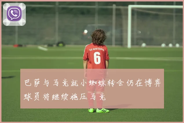 巴萨与马竞就小蜘蛛转会仍在博弈球员将继续施压马竞