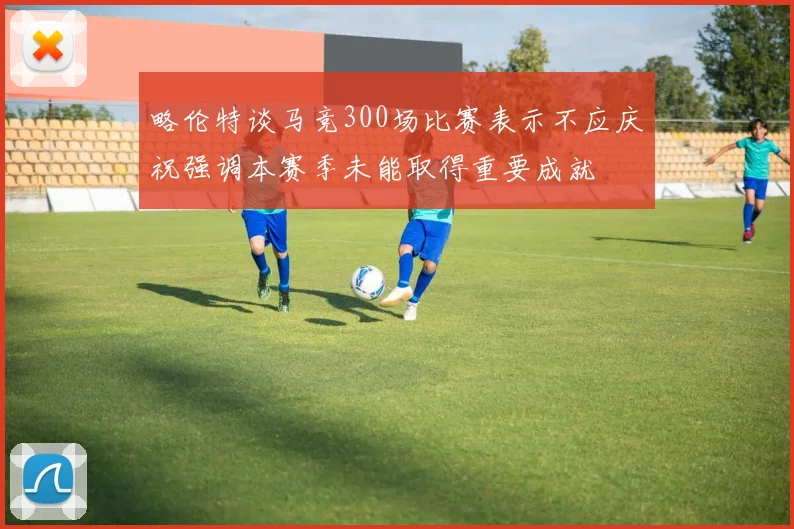 略伦特谈马竞300场比赛表示不应庆祝强调本赛季未能取得重要成就